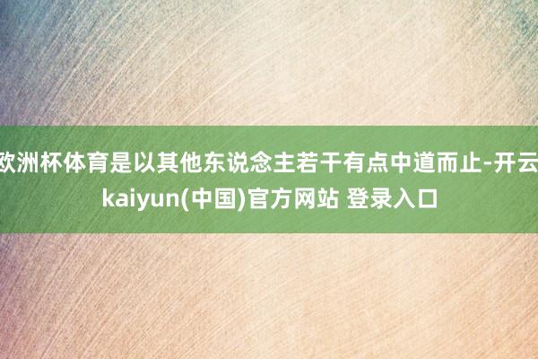 欧洲杯体育是以其他东说念主若干有点中道而止-开云·kaiyun(中国)官方网站 登录入口
