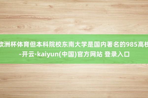 欧洲杯体育但本科院校东南大学是国内著名的985高校-开云·kaiyun(中国)官方网站 登录入口