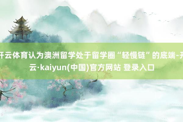 开云体育认为澳洲留学处于留学圈“轻慢链”的底端-开云·kaiyun(中国)官方网站 登录入口