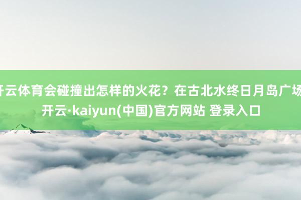 开云体育会碰撞出怎样的火花？在古北水终日月岛广场-开云·kaiyun(中国)官方网站 登录入口