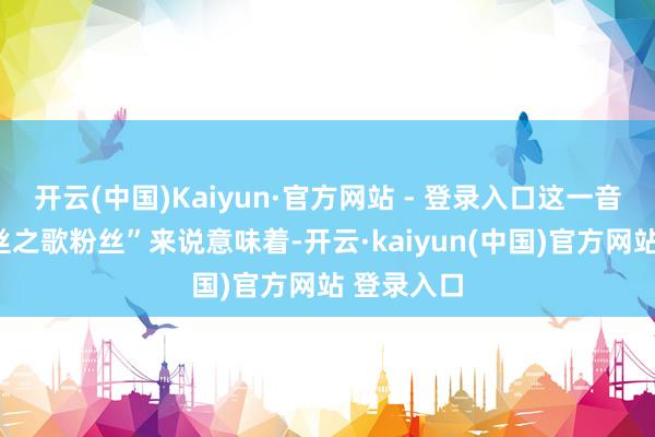 开云(中国)Kaiyun·官方网站 - 登录入口这一音书关于“丝之歌粉丝”来说意味着-开云·kaiyun(中国)官方网站 登录入口