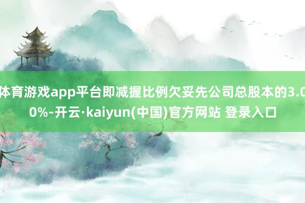 体育游戏app平台即减握比例欠妥先公司总股本的3.00%-开云·kaiyun(中国)官方网站 登录入口