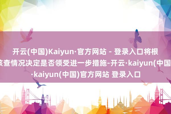 开云(中国)Kaiyun·官方网站 - 登录入口将根据正在开展的专项核查情况决定是否领受进一步措施-开云·kaiyun(中国)官方网站 登录入口