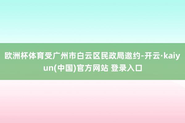 欧洲杯体育受广州市白云区民政局邀约-开云·kaiyun(中国)官方网站 登录入口