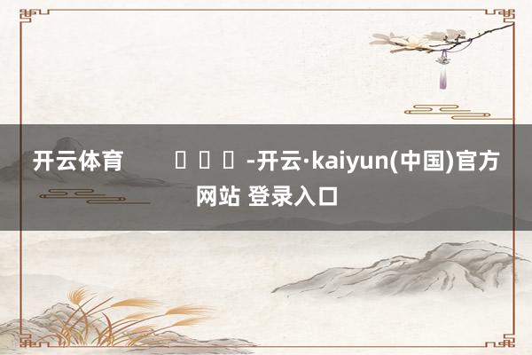 开云体育        			-开云·kaiyun(中国)官方网站 登录入口