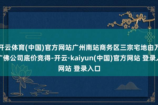 开云体育(中国)官方网站广州南站商务区三宗宅地由万科广佛公司底价竞得-开云·kaiyun(中国)官方网站 登录入口