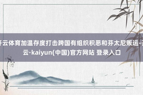 开云体育加温存度打击跨国有组织积恶和芬太尼贩运-开云·kaiyun(中国)官方网站 登录入口