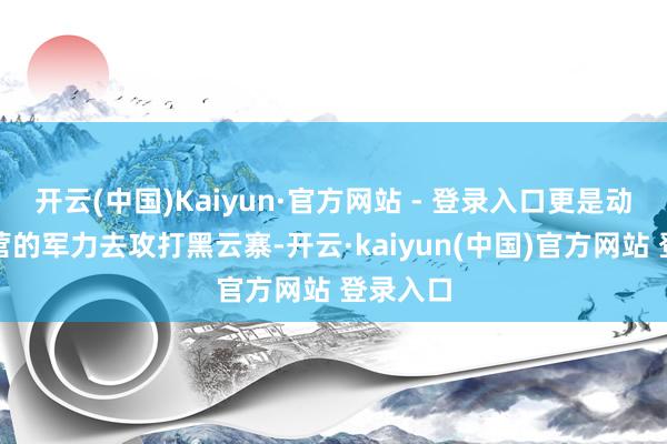 开云(中国)Kaiyun·官方网站 - 登录入口更是动用一个营的军力去攻打黑云寨-开云·kaiyun(中国)官方网站 登录入口