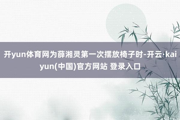 开yun体育网为薛湘灵第一次摆放椅子时-开云·kaiyun(中国)官方网站 登录入口