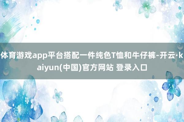 体育游戏app平台搭配一件纯色T恤和牛仔裤-开云·kaiyun(中国)官方网站 登录入口