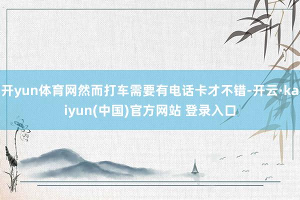 开yun体育网然而打车需要有电话卡才不错-开云·kaiyun(中国)官方网站 登录入口