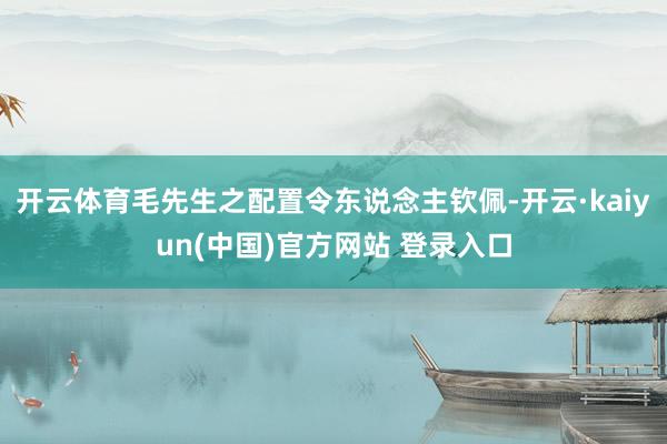开云体育毛先生之配置令东说念主钦佩-开云·kaiyun(中国)官方网站 登录入口