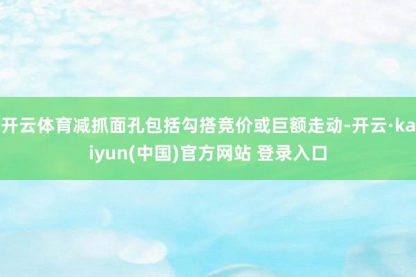 开云体育减抓面孔包括勾搭竞价或巨额走动-开云·kaiyun(中国)官方网站 登录入口