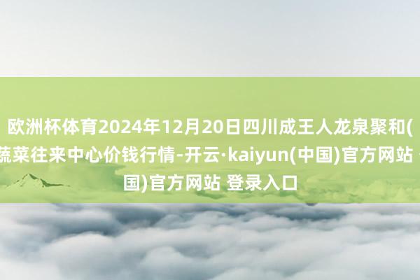 欧洲杯体育2024年12月20日四川成王人龙泉聚和(海外)果蔬菜往来中心价钱行情-开云·kaiyun(中国)官方网站 登录入口