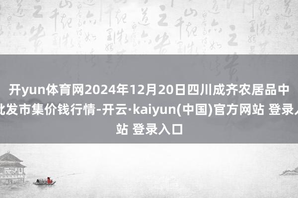 开yun体育网2024年12月20日四川成齐农居品中心批发市集价钱行情-开云·kaiyun(中国)官方网站 登录入口