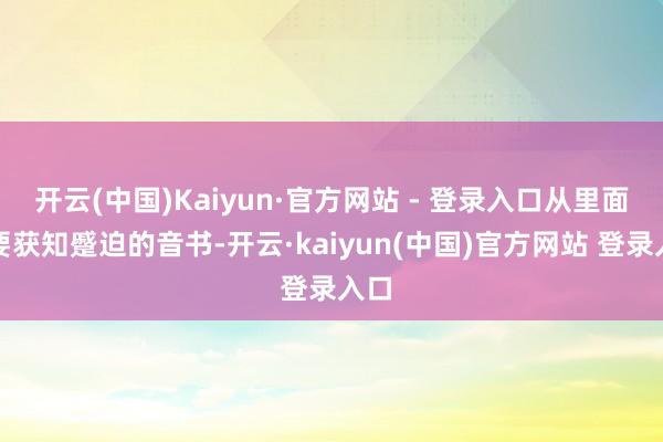 开云(中国)Kaiyun·官方网站 - 登录入口从里面思要获知蹙迫的音书-开云·kaiyun(中国)官方网站 登录入口