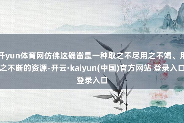 开yun体育网仿佛这确凿是一种取之不尽用之不竭、用之不断的资源-开云·kaiyun(中国)官方网站 登录入口