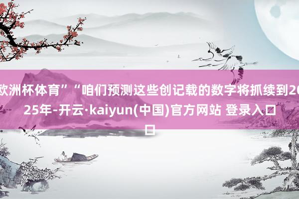 欧洲杯体育”“咱们预测这些创记载的数字将抓续到2025年-开云·kaiyun(中国)官方网站 登录入口