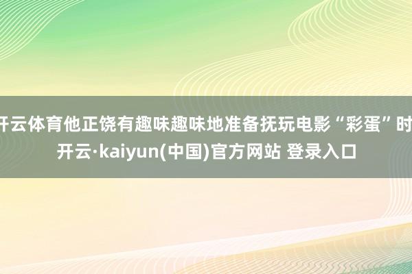 开云体育他正饶有趣味趣味地准备抚玩电影“彩蛋”时-开云·kaiyun(中国)官方网站 登录入口
