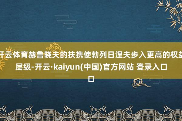 开云体育赫鲁晓夫的扶携使勃列日涅夫步入更高的权益层级-开云·kaiyun(中国)官方网站 登录入口