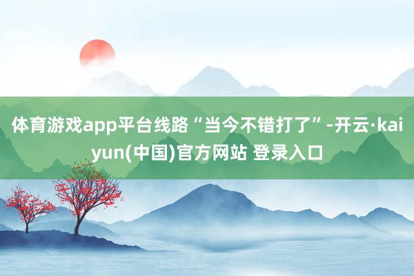 体育游戏app平台线路“当今不错打了”-开云·kaiyun(中国)官方网站 登录入口