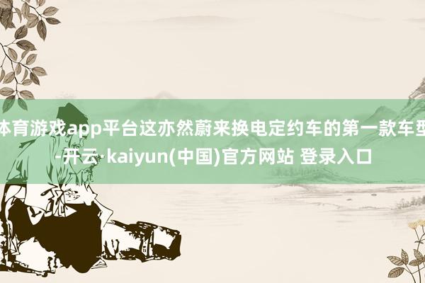 体育游戏app平台这亦然蔚来换电定约车的第一款车型-开云·kaiyun(中国)官方网站 登录入口