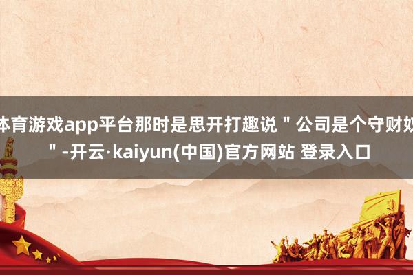 体育游戏app平台那时是思开打趣说＂公司是个守财奴＂-开云·kaiyun(中国)官方网站 登录入口