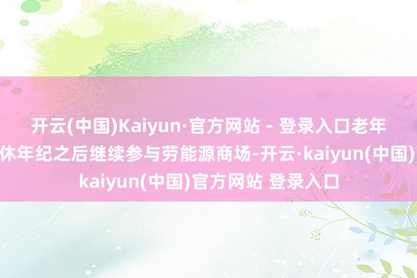 开云(中国)Kaiyun·官方网站 - 登录入口老年东说念主在过了退休年纪之后继续参与劳能源商场-开云·kaiyun(中国)官方网站 登录入口