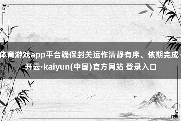 体育游戏app平台确保封关运作清静有序、依期完成-开云·kaiyun(中国)官方网站 登录入口