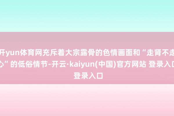 开yun体育网充斥着大宗露骨的色情画面和“走肾不走心”的低俗情节-开云·kaiyun(中国)官方网站 登录入口