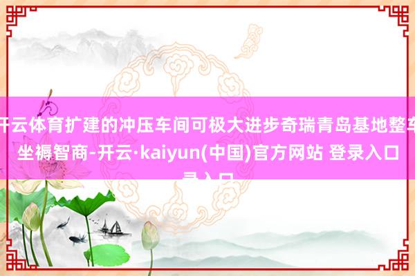开云体育扩建的冲压车间可极大进步奇瑞青岛基地整车坐褥智商-开云·kaiyun(中国)官方网站 登录入口