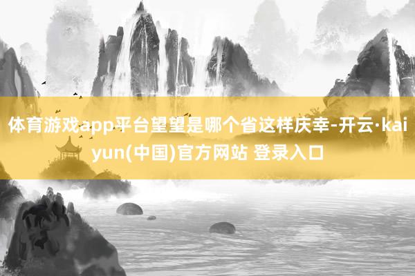 体育游戏app平台望望是哪个省这样庆幸-开云·kaiyun(中国)官方网站 登录入口