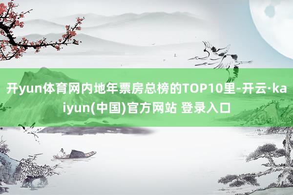 开yun体育网内地年票房总榜的TOP10里-开云·kaiyun(中国)官方网站 登录入口