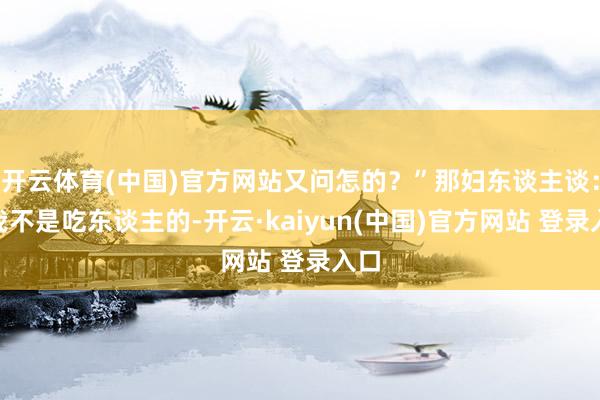 开云体育(中国)官方网站又问怎的？”那妇东谈主谈：“我不是吃东谈主的-开云·kaiyun(中国)官方网站 登录入口