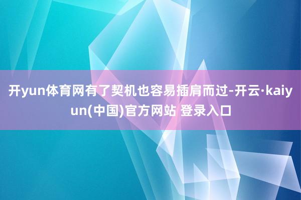 开yun体育网有了契机也容易插肩而过-开云·kaiyun(中国)官方网站 登录入口