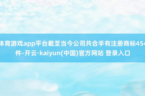 体育游戏app平台截至当今公司共合手有注册商标454件-开云·kaiyun(中国)官方网站 登录入口