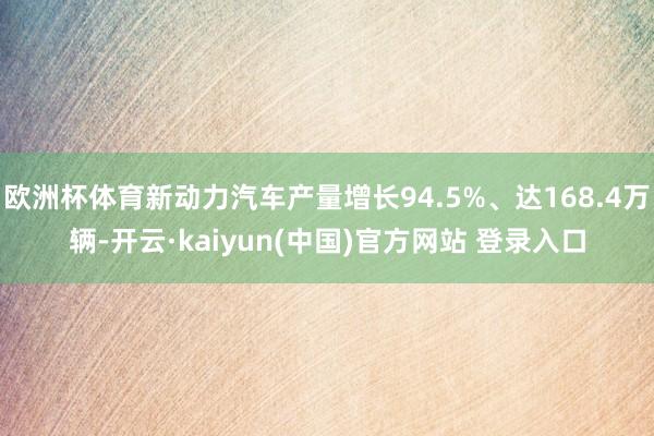 欧洲杯体育新动力汽车产量增长94.5%、达168.4万辆-开云·kaiyun(中国)官方网站 登录入口