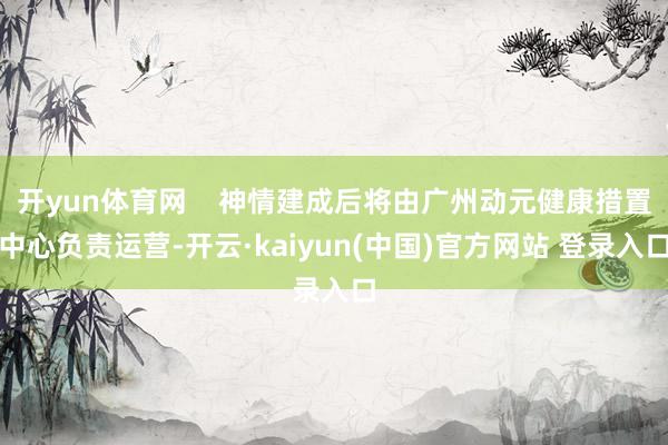 开yun体育网    神情建成后将由广州动元健康措置中心负责运营-开云·kaiyun(中国)官方网站 登录入口