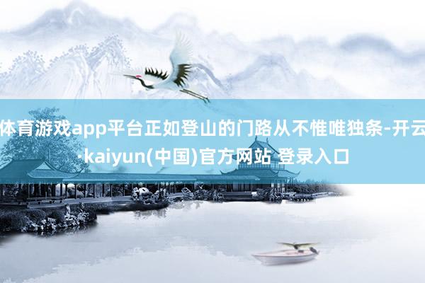 体育游戏app平台正如登山的门路从不惟唯独条-开云·kaiyun(中国)官方网站 登录入口