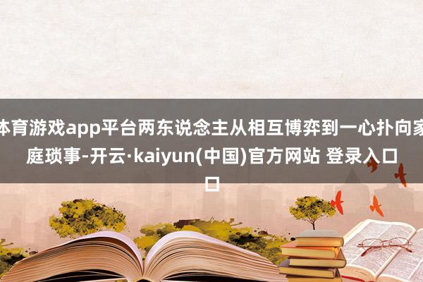 体育游戏app平台两东说念主从相互博弈到一心扑向家庭琐事-开云·kaiyun(中国)官方网站 登录入口