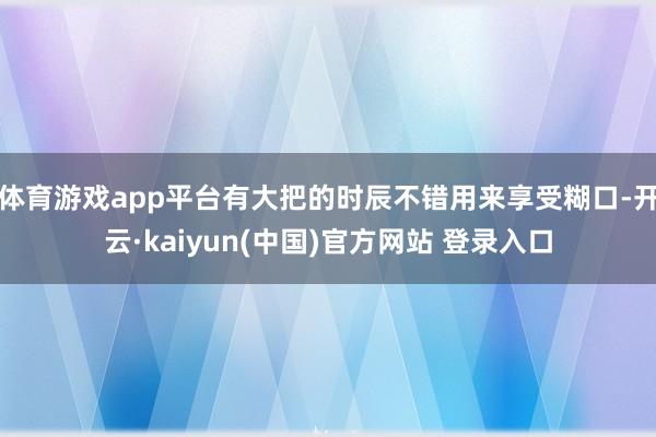 体育游戏app平台有大把的时辰不错用来享受糊口-开云·kaiyun(中国)官方网站 登录入口