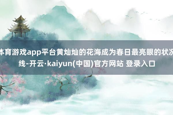 体育游戏app平台黄灿灿的花海成为春日最亮眼的状况线-开云·kaiyun(中国)官方网站 登录入口