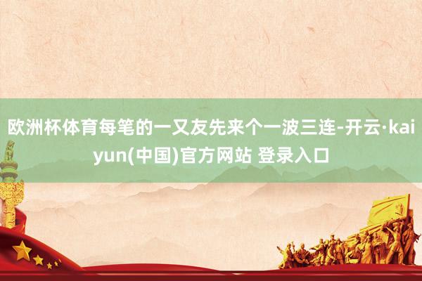 欧洲杯体育每笔的一又友先来个一波三连-开云·kaiyun(中国)官方网站 登录入口