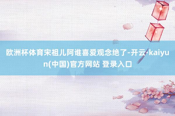 欧洲杯体育宋祖儿阿谁喜爱观念绝了-开云·kaiyun(中国)官方网站 登录入口