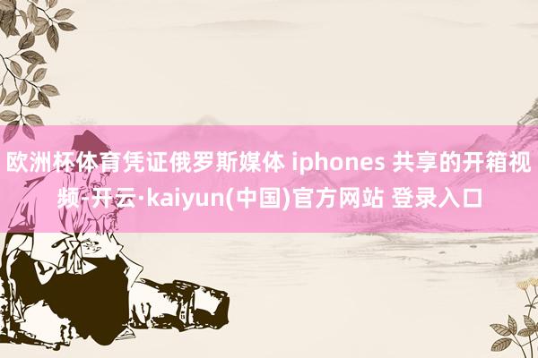 欧洲杯体育凭证俄罗斯媒体 iphones 共享的开箱视频-开云·kaiyun(中国)官方网站 登录入口