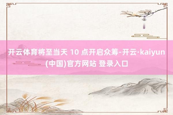 开云体育将至当天 10 点开启众筹-开云·kaiyun(中国)官方网站 登录入口