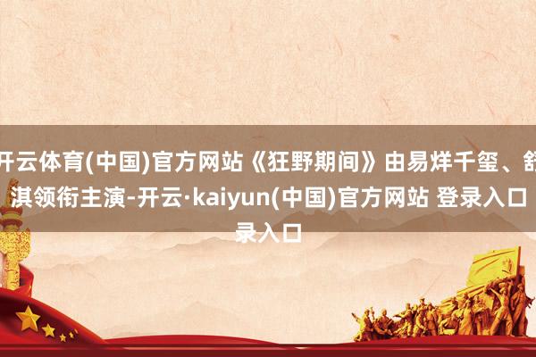 开云体育(中国)官方网站《狂野期间》由易烊千玺、舒淇领衔主演-开云·kaiyun(中国)官方网站 登录入口