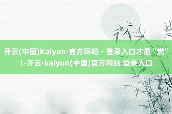 开云(中国)Kaiyun·官方网站 - 登录入口才最“燃”!-开云·kaiyun(中国)官方网站 登录入口