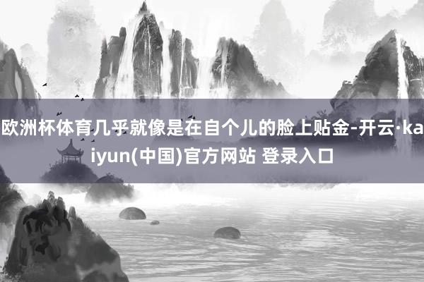 欧洲杯体育几乎就像是在自个儿的脸上贴金-开云·kaiyun(中国)官方网站 登录入口