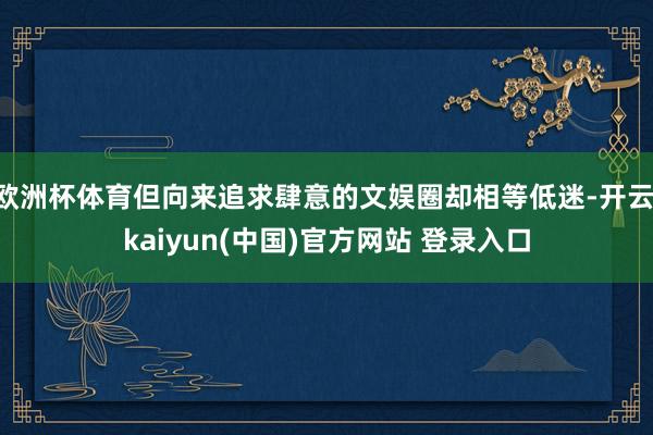 欧洲杯体育但向来追求肆意的文娱圈却相等低迷-开云·kaiyun(中国)官方网站 登录入口